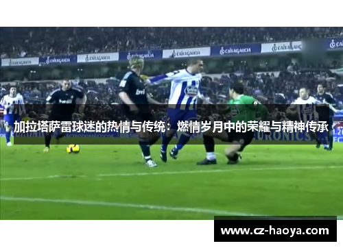 加拉塔萨雷球迷的热情与传统:燃情岁月中的荣耀与精神传承 加拉塔萨雷球迷的热情与传统:燃情岁月中的荣耀与精神传承