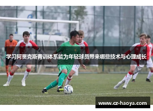 学习阿贾克斯青训体系能为年轻球员带来哪些技术与心理成长 学习阿贾克斯青训体系能为年轻球员带来哪些技术与心理成长