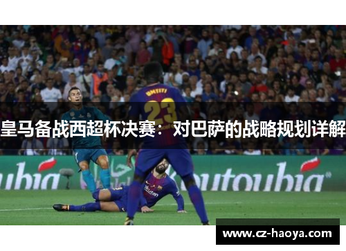 皇马备战西超杯决赛：对巴萨的战略规划详解